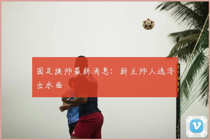 国足换帅最新消息：新主帅人选浮出水面