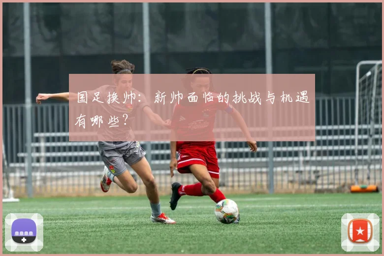 国足换帅：新帅面临的挑战与机遇有哪些？