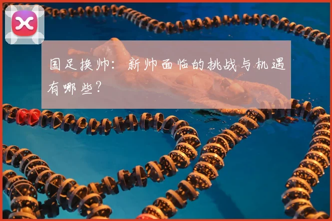 国足换帅：新帅面临的挑战与机遇有哪些？